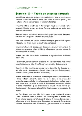 T E C N O L O G I A S D E I N F O R M A Ç Ã O
E C O M U N I C A Ç Ã O
43
Exercício 13 – Tabela de despesas semanais
Para além de um óptimo ambiente de trabalho para construir tabelas para
horários e cartazes, sendo o Excel uma folha de cálculo pode ajudar
bastante a fazer qualquer conta ou cálculo matemático.
Proponho então a construção de tabelas para registar os vossos gastos
semanais. Embora gravem um único ficheiro, cada uma de vocês deve
construir a sua tabela.
Guardem o vosso trabalho na pasta do vosso grupo com o nome “Despesas
semanais Fx”, em que x é o número do vosso grupo.
Para este trabalho, em vez de fornecer exemplos, prefiro dar algumas
indicações que devem seguir na construção das tabelas.
Em primeiro lugar, não se esqueçam de deixar a coluna A em branco e de
começarem sempre na célula B2. Nesta célula devem escrever o nome do
trabalho (Nome da tabela).
Deixem uma linha de intervalo e comecem a segunda tabela na linha 4
(célula B4).
Na célula B4, devem escrever “Despesas da” e o vosso nome. Nas células
seguintes da mesma linha (linha 4), escrevam os vários dias da semana.
A partir da linha seguinte, devem escrever a descrição das despesas e o
seu valor no dia correspondente. Depois de escreverem a última despesa,
fecham a tabela (fazem um limite de contorno).
Deixam outra linha de intervalo e escrevem por debaixo das despesas a
palavra “Totais”. Nas células dessa linha e por debaixo das colunas dos
vários dias, devem calcular o total de cada dia. Seleccionam a célula onde o
total do dia será calculado, na barra de ferramentas escolhem o símbolo
de soma automática ( ∑ ) e seleccionam as células com os valores que
desejam somar. Carreguem na tecla Enter. Repitam para os outros dias da
semana.
Por fim, deixam mais uma linha de intervalo e por debaixo da palavra
“Total”, escrevem “Total da semana”. Na célula seguinte, na mesma linha,
devem calcular a soma dos totais dos vários dias da semana. Seleccionam a
célula onde o total da semana será calculado, na barra de ferramentas
escolhem o símbolo de soma automática ( ∑ ) e seleccionam as células com
 