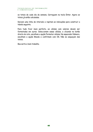 T E C N O L O G I A S D E I N F O R M A Ç Ã O
E C O M U N I C A Ç Ã O
44
os totais de cada dia da semana. Carreguem na tecla Enter. Agora os
totais já estão calculados.
Deixem uma linha de intervalo e repitam as indicações para construir a
tabela seguinte.
Para tudo ficar mais perfeito, as células com valores devem ser
formatadas em euros. Seleccionem essas células, e clicando no botão
direito do rato, escolham a opção Formatar células. No separador Número,
escolhem a opção Moeda e confirmam com Ok. Não se esqueçam dos
totais.
Boa sorte e bom trabalho.
 