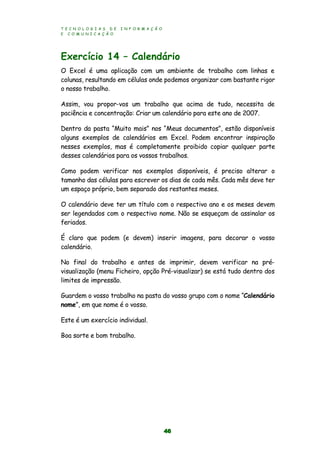 T E C N O L O G I A S D E I N F O R M A Ç Ã O
E C O M U N I C A Ç Ã O
46
Exercício 14 – Calendário
O Excel é uma aplicação com um ambiente de trabalho com linhas e
colunas, resultando em células onde podemos organizar com bastante rigor
o nosso trabalho.
Assim, vou propor-vos um trabalho que acima de tudo, necessita de
paciência e concentração: Criar um calendário para este ano de 2007.
Dentro da pasta “Muito mais” nos “Meus documentos”, estão disponíveis
alguns exemplos de calendários em Excel. Podem encontrar inspiração
nesses exemplos, mas é completamente proibido copiar qualquer parte
desses calendários para os vossos trabalhos.
Como podem verificar nos exemplos disponíveis, é preciso alterar o
tamanho das células para escrever os dias de cada mês. Cada mês deve ter
um espaço próprio, bem separado dos restantes meses.
O calendário deve ter um título com o respectivo ano e os meses devem
ser legendados com o respectivo nome. Não se esqueçam de assinalar os
feriados.
É claro que podem (e devem) inserir imagens, para decorar o vosso
calendário.
No final do trabalho e antes de imprimir, devem verificar na pré-
visualização (menu Ficheiro, opção Pré-visualizar) se está tudo dentro dos
limites de impressão.
Guardem o vosso trabalho na pasta do vosso grupo com o nome “Calendário
nome”, em que nome é o vosso.
Este é um exercício individual.
Boa sorte e bom trabalho.
 