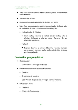 T E C N O L O G I A S D E I N F O R M A Ç Ã O
E C O M U N I C A Ç Ã O
2
 Identificar os componentes existentes nas janelas e manipulá-las
correctamente;
 Alterar fundo do ecrã;
 Utilizar diferentes Acessórios (Calculadora, NotePad);
 Identificar os componentes existentes nas janelas do Explorador
do Windows e do Paint e utilizar as diferentes opções:
 No Explorador do Windows
 Criar pastas, ficheiros e atalhos; copiar, cortar, colar e
eliminar ficheiros e atalhos; mover ficheiros de um
directório para outro.
 No Paint
 Realizar desenhos e utilizar diferentes recursos (formas,
cores, apagar, escrever, anular acções, etc.). Criar fundo de
ecrã personalizado.
Conteúdos programáticos
 O computador:
 Componentes e utilização cuidadosa.
 O sistema operativo – O Microsoft Windows:
 Conceito;
 O ambiente de trabalho;
 Os ficheiros – Organização, utilização e armazenamento.
 O Microsoft Paint:
 Os menus;
 A barra de ferramentas.
 