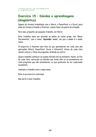 T E C N O L O G I A S D E I N F O R M A Ç Ã O
E C O M U N I C A Ç Ã O
47
Exercício 15 – Dúvidas e aprendizagens
(diagnóstico)
Depois de termos trabalhado com o Word, o PowerPoint e o Excel, para
além de termos utilizado a Internet, vamos fazer um ponto da situação.
Para isso, proponho um pequeno trabalho, em Word.
Este trabalho deve ser gravado na pasta do vosso grupo, nos “Meus
Documentos”, com o nome “Aprender xxxx”, em que o xxxx é o vosso
nome.
O objectivo é fazerem uma lista do que aprenderam em cada uma das
aplicações (Word, PowerPoint, Excel e Internet). Antes de cada lista
devem colocar o título do programa, alinhado ao centro.
Quero também conhecer as vossas dúvidas até ao momento. Assim, no fim
de cada lista, escrevam as dúvidas que ainda têm ou os pormenores de
cada programa que não entenderam, ou que gostavam de ver explicados
novamente.
Assinem o trabalho com o vosso nome.
Este é um exercício individual.
Boa sorte e bom trabalho.
 