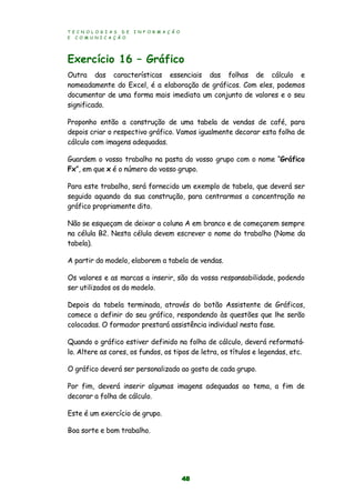 T E C N O L O G I A S D E I N F O R M A Ç Ã O
E C O M U N I C A Ç Ã O
48
Exercício 16 – Gráfico
Outra das características essenciais das folhas de cálculo e
nomeadamente do Excel, é a elaboração de gráficos. Com eles, podemos
documentar de uma forma mais imediata um conjunto de valores e o seu
significado.
Proponho então a construção de uma tabela de vendas de café, para
depois criar o respectivo gráfico. Vamos igualmente decorar esta folha de
cálculo com imagens adequadas.
Guardem o vosso trabalho na pasta do vosso grupo com o nome “Gráfico
Fx”, em que x é o número do vosso grupo.
Para este trabalho, será fornecido um exemplo de tabela, que deverá ser
seguido aquando da sua construção, para centrarmos a concentração no
gráfico propriamente dito.
Não se esqueçam de deixar a coluna A em branco e de começarem sempre
na célula B2. Nesta célula devem escrever o nome do trabalho (Nome da
tabela).
A partir do modelo, elaborem a tabela de vendas.
Os valores e as marcas a inserir, são da vossa responsabilidade, podendo
ser utilizados os do modelo.
Depois da tabela terminada, através do botão Assistente de Gráficos,
comece a definir do seu gráfico, respondendo às questões que lhe serão
colocadas. O formador prestará assistência individual nesta fase.
Quando o gráfico estiver definido na folha de cálculo, deverá reformatá-
lo. Altere as cores, os fundos, os tipos de letra, os títulos e legendas, etc.
O gráfico deverá ser personalizado ao gosto de cada grupo.
Por fim, deverá inserir algumas imagens adequadas ao tema, a fim de
decorar a folha de cálculo.
Este é um exercício de grupo.
Boa sorte e bom trabalho.
 