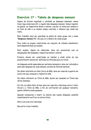 T E C N O L O G I A S D E I N F O R M A Ç Ã O
E C O M U N I C A Ç Ã O
50
Exercício 17 – Tabela de despesas mensais
Depois de termos registado e calculado as despesas semanais, vamos
fazer algo ainda mais útil: o registo das despesas mensais. Vamos registar
os gastos, as respectivas datas e valores, calcular os totais por semana e
no final do mês e ao mesmo tempo controlar o dinheiro que ainda nos
resta.
Este trabalho deve ser guardado na pasta do vosso grupo com o nome
“Despesas mensais Fx”, em que x é o número do vosso grupo.
Para todos os grupos construírem um conjunto de tabelas semelhante,
será disponibilizado um modelo.
Este modelo, depois de elaborado, deve ser preenchido com as
designações das despesas, respectivas datas e valores.
Primeiro devem ser construídas as tabelas e ainda antes do seu
preenchimento devem ser definidas as fórmulas para os totais.
As despesas serão separadas por períodos semanais e deve ser calculado a
soma das despesas de cada semana, através da fórmula habitual.
Na célula referente ao Valor Inicio do Mês, deve ser inserida a quantia em
euros com que começam o respectivo mês.
Na célula referente ao Total do Mês, devem ser somados os Totais das
várias Semanas.
Por fim, na célula Valor Actual, deve ser inserida a diferença entre o Valor
Inicial e o Total do Mês, a fim de verificarem em qualquer momento,
quanto dinheiro ainda possuem.
Quando começarem a inserir os valores das vossas despesas, poderão
imediatamente verificar os vários totais.
Este é um exercício individual.
Boa sorte e bom trabalho.
 