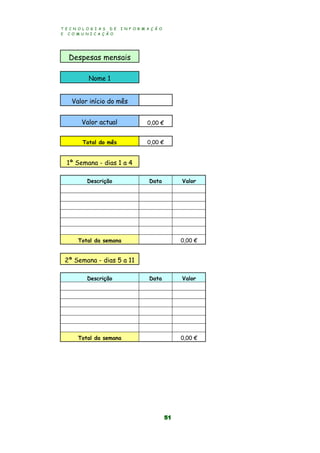 T E C N O L O G I A S D E I N F O R M A Ç Ã O
E C O M U N I C A Ç Ã O
51
Despesas mensais
Nome 1
Valor início do mês
Valor actual 0,00 €
Total do mês 0,00 €
1ª Semana - dias 1 a 4
Descrição Data Valor
Total da semana 0,00 €
2ª Semana - dias 5 a 11
Descrição Data Valor
Total da semana 0,00 €
 