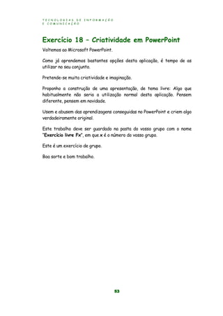 T E C N O L O G I A S D E I N F O R M A Ç Ã O
E C O M U N I C A Ç Ã O
53
Exercício 18 – Criatividade em PowerPoint
Voltemos ao Microsoft PowerPoint.
Como já aprendemos bastantes opções desta aplicação, é tempo de as
utilizar no seu conjunto.
Pretende-se muita criatividade e imaginação.
Proponho a construção de uma apresentação, de tema livre: Algo que
habitualmente não seria a utilização normal desta aplicação. Pensem
diferente, pensem em novidade.
Usem e abusem das aprendizagens conseguidas no PowerPoint e criem algo
verdadeiramente original.
Este trabalho deve ser guardado na pasta do vosso grupo com o nome
“Exercício livre Fx”, em que x é o número do vosso grupo.
Este é um exercício de grupo.
Boa sorte e bom trabalho.
 