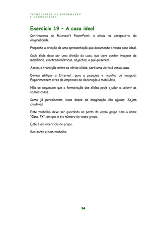 T E C N O L O G I A S D E I N F O R M A Ç Ã O
E C O M U N I C A Ç Ã O
54
Exercício 19 – A casa ideal
Continuamos no Microsoft PowerPoint, e ainda na perspectiva da
originalidade.
Proponho a criação de uma apresentação que documente a vossa casa ideal.
Cada slide deve ser uma divisão da casa, que deve conter imagens de
mobiliário, electrodomésticos, objectos, o que quiserem.
Assim, a transição entre os vários slides, será uma visita à vossa casa.
Devem utilizar a Internet, para a pesquisa e recolha de imagens.
Experimentem sites de empresas de decoração e mobiliário.
Não se esqueçam que a formatação dos slides pode ajudar a colorir as
vossas casas.
Como já perceberam, boas doses de imaginação vão ajudar. Sejam
criativas.
Este trabalho deve ser guardado na pasta do vosso grupo com o nome
“Casa Fx”, em que x é o número do vosso grupo.
Este é um exercício de grupo.
Boa sorte e bom trabalho.
 