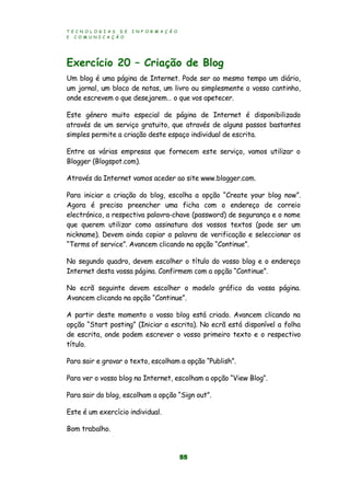 T E C N O L O G I A S D E I N F O R M A Ç Ã O
E C O M U N I C A Ç Ã O
55
Exercício 20 – Criação de Blog
Um blog é uma página de Internet. Pode ser ao mesmo tempo um diário,
um jornal, um bloco de notas, um livro ou simplesmente o vosso cantinho,
onde escrevem o que desejarem… o que vos apetecer.
Este género muito especial de página de Internet é disponibilizado
através de um serviço gratuito, que através de alguns passos bastantes
simples permite a criação deste espaço individual de escrita.
Entre as várias empresas que fornecem este serviço, vamos utilizar o
Blogger (Blogspot.com).
Através da Internet vamos aceder ao site www.blogger.com.
Para iniciar a criação do blog, escolha a opção “Create your blog now”.
Agora é preciso preencher uma ficha com o endereço de correio
electrónico, a respectiva palavra-chave (password) de segurança e o nome
que querem utilizar como assinatura dos vossos textos (pode ser um
nickname). Devem ainda copiar a palavra de verificação e seleccionar os
“Terms of service”. Avancem clicando na opção “Continue”.
No segundo quadro, devem escolher o título do vosso blog e o endereço
Internet desta vossa página. Confirmem com a opção “Continue”.
No ecrã seguinte devem escolher o modelo gráfico da vossa página.
Avancem clicando na opção “Continue”.
A partir deste momento o vosso blog está criado. Avancem clicando na
opção “Start posting” (Iniciar a escrita). No ecrã está disponível a folha
de escrita, onde podem escrever o vosso primeiro texto e o respectivo
título.
Para sair e gravar o texto, escolham a opção “Publish”.
Para ver o vosso blog na Internet, escolham a opção “View Blog”.
Para sair do blog, escolham a opção “Sign out”.
Este é um exercício individual.
Bom trabalho.
 
