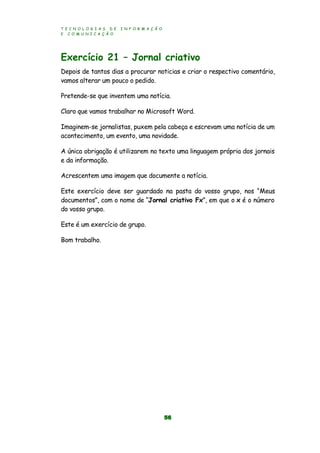 T E C N O L O G I A S D E I N F O R M A Ç Ã O
E C O M U N I C A Ç Ã O
56
Exercício 21 – Jornal criativo
Depois de tantos dias a procurar noticias e criar o respectivo comentário,
vamos alterar um pouco o pedido.
Pretende-se que inventem uma notícia.
Claro que vamos trabalhar no Microsoft Word.
Imaginem-se jornalistas, puxem pela cabeça e escrevam uma notícia de um
acontecimento, um evento, uma novidade.
A única obrigação é utilizarem no texto uma linguagem própria dos jornais
e da informação.
Acrescentem uma imagem que documente a notícia.
Este exercício deve ser guardado na pasta do vosso grupo, nos “Meus
documentos”, com o nome de “Jornal criativo Fx”, em que o x é o número
do vosso grupo.
Este é um exercício de grupo.
Bom trabalho.
 