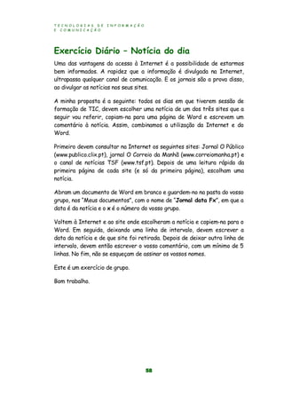 T E C N O L O G I A S D E I N F O R M A Ç Ã O
E C O M U N I C A Ç Ã O
58
Exercício Diário – Notícia do dia
Uma das vantagens do acesso à Internet é a possibilidade de estarmos
bem informados. A rapidez que a informação é divulgada na Internet,
ultrapassa qualquer canal de comunicação. E os jornais são a prova disso,
ao divulgar as notícias nos seus sites.
A minha proposta é a seguinte: todos os dias em que tiverem sessão de
formação de TIC, devem escolher uma notícia de um dos três sites que a
seguir vou referir, copiam-na para uma página de Word e escrevem um
comentário à notícia. Assim, combinamos a utilização da Internet e do
Word.
Primeiro devem consultar na Internet os seguintes sites: Jornal O Público
(www.publico.clix.pt), jornal O Correio da Manhã (www.correiomanha.pt) e
o canal de notícias TSF (www.tsf.pt). Depois de uma leitura rápida da
primeira página de cada site (e só da primeira página), escolham uma
notícia.
Abram um documento de Word em branco e guardem-no na pasta do vosso
grupo, nos “Meus documentos”, com o nome de “Jornal data Fx”, em que a
data é da notícia e o x é o número do vosso grupo.
Voltem à Internet e ao site onde escolheram a notícia e copiem-na para o
Word. Em seguida, deixando uma linha de intervalo, devem escrever a
data da notícia e de que site foi retirada. Depois de deixar outra linha de
intervalo, devem então escrever o vosso comentário, com um mínimo de 5
linhas. No fim, não se esqueçam de assinar os vossos nomes.
Este é um exercício de grupo.
Bom trabalho.
 