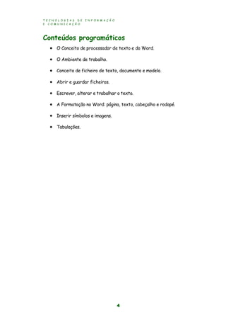 T E C N O L O G I A S D E I N F O R M A Ç Ã O
E C O M U N I C A Ç Ã O
4
Conteúdos programáticos
 O Conceito de processador de texto e do Word.
 O Ambiente de trabalho.
 Conceito de ficheiro de texto, documento e modelo.
 Abrir e guardar ficheiros.
 Escrever, alterar e trabalhar o texto.
 A Formatação no Word: página, texto, cabeçalho e rodapé.
 Inserir símbolos e imagens.
 Tabulações.
 