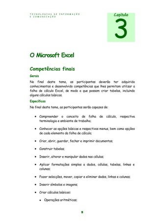 T E C N O L O G I A S D E I N F O R M A Ç Ã O
E C O M U N I C A Ç Ã O
5
O Microsoft Excel
Competências finais
Gerais
No final deste tema, as participantes deverão ter adquirido
conhecimentos e desenvolvido competências que lhes permitam utilizar a
folha de cálculo Excel, de modo a que possam criar tabelas, incluindo
alguns cálculos básicos.
Específicas
No final deste tema, as participantes serão capazes de:
 Compreender o conceito de folha de cálculo, respectiva
terminologia e ambiente de trabalho;
 Conhecer as opções básicas e respectivos menus, bem como opções
de cada elemento da folha de cálculo;
 Criar, abrir, guardar, fechar e imprimir documentos;
 Construir tabelas;
 Inserir, alterar e manipular dados nas células;
 Aplicar formatações simples a dados, células, tabelas, linhas e
colunas;
 Fazer selecções, mover, copiar e eliminar dados, linhas e colunas;
 Inserir símbolos e imagens;
 Criar cálculos básicos:
 Operações aritméticas;
Capítulo
3
 