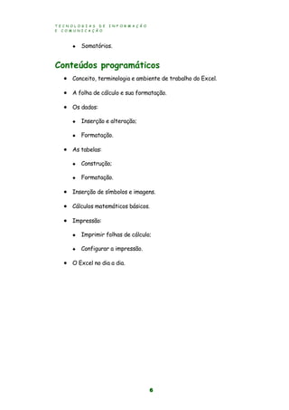 T E C N O L O G I A S D E I N F O R M A Ç Ã O
E C O M U N I C A Ç Ã O
6
 Somatórios.
Conteúdos programáticos
 Conceito, terminologia e ambiente de trabalho do Excel.
 A folha de cálculo e sua formatação.
 Os dados:
 Inserção e alteração;
 Formatação.
 As tabelas:
 Construção;
 Formatação.
 Inserção de símbolos e imagens.
 Cálculos matemáticos básicos.
 Impressão:
 Imprimir folhas de cálculo;
 Configurar a impressão.
 O Excel no dia a dia.
 