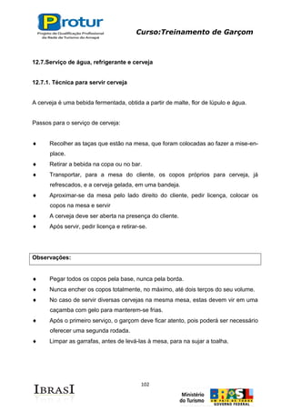 Curso:Treinamento de Garçom
102
12.7.Serviço de água, refrigerante e cerveja
12.7.1. Técnica para servir cerveja
A cerveja é uma bebida fermentada, obtida a partir de malte, flor de lúpulo e água.
Passos para o serviço de cerveja:
Recolher as taças que estão na mesa, que foram colocadas ao fazer a mise-en-
place.
Retirar a bebida na copa ou no bar.
Transportar, para a mesa do cliente, os copos próprios para cerveja, já
refrescados, e a cerveja gelada, em uma bandeja.
Aproximar-se da mesa pelo lado direito do cliente, pedir licença, colocar os
copos na mesa e servir
A cerveja deve ser aberta na presença do cliente.
Após servir, pedir licença e retirar-se.
Observações:
Pegar todos os copos pela base, nunca pela borda.
Nunca encher os copos totalmente, no máximo, até dois terços do seu volume.
No caso de servir diversas cervejas na mesma mesa, estas devem vir em uma
caçamba com gelo para manterem-se frias.
Após o primeiro serviço, o garçom deve ficar atento, pois poderá ser necessário
oferecer uma segunda rodada.
Limpar as garrafas, antes de levá-las à mesa, para na sujar a toalha.
 