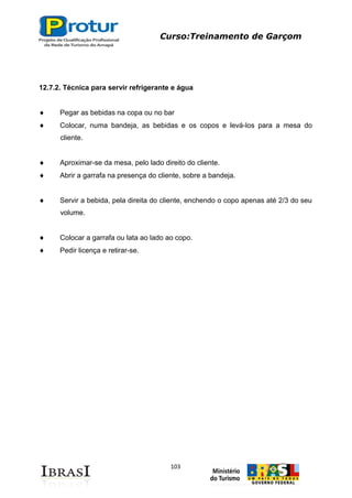 Curso:Treinamento de Garçom
103
12.7.2. Técnica para servir refrigerante e água
Pegar as bebidas na copa ou no bar
Colocar, numa bandeja, as bebidas e os copos e levá-los para a mesa do
cliente.
Aproximar-se da mesa, pelo lado direito do cliente.
Abrir a garrafa na presença do cliente, sobre a bandeja.
Servir a bebida, pela direita do cliente, enchendo o copo apenas até 2/3 do seu
volume.
Colocar a garrafa ou lata ao lado ao copo.
Pedir licença e retirar-se.
 