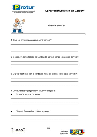 Curso:Treinamento de Garçom
104
1. Qual é o primeiro passo para servir cerveja?
______________________________________________________________
______________________________________________________________
______________________________________________________________
2. 0 que deve ser colocado na bandeja do garçom para o serviço de cerveja?
______________________________________________________________
______________________________________________________________
______________________________________________________________
3. Depois de chegar com a bandeja à mesa do cliente, o que deve ser feito?
______________________________________________________________
______________________________________________________________
______________________________________________________________
4. Que cuidados o garçom deve ter, com relação a:
forma de segurar os copos:
______________________________________________________________
______________________________________________________________
______________________________________________________________
Volume de cerveja a colocar no copo:
______________________________________________________________
______________________________________________________________
______________________________________________________________
 