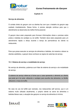 Curso:Treinamento de Garçom
106
Capítulo 13
Serviço de alimentos
O contato direto do garçom com os clientes faz com que o trabalho do garçom seja
avaliado imediatamente. Dessa forma, é preciso atenção continua para que o
atendimento se desenvolva da melhor forma possível.
O garçom deve estar preparado para fornecer informações claras e precisas sobre
pratos e bebidas de cardápio ou do buffet. Também deve estar preparado para um
atendimento rápido e eficaz durante o tempo de permanência do cliente no
restaurante.
Para que possa executar os serviços de alimentos e bebidas, de maneira a deixar os
clientes satisfeitos, o garçom deve conhecer as regras de cada tipo de serviço.
13.1. Sistema de serviço x modalidade de serviço
No serviço de alimentos, podemos ouvir falar de sistema de serviço e de modalidade
de serviço.
O sistema de serviço refere-se à forma que a casa apresenta o alimento ao cliente,
que pode ser à la carte, utilizando o cardápio para escolha dos alimentos, ou Buffet,
utilizando a mesa de buffet.
No caso do uso de buffet (por exemplo, nos restaurantes self service, que é um
sistema muito utilizado atualmente), o próprio cliente se serve de alimentos e
bebidas.Nesse caso, a atuação dos garçons no serviço de alimentos é mínima.
 