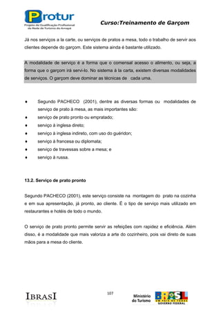 Curso:Treinamento de Garçom
107
Já nos serviços a la carte, ou serviços de pratos a mesa, todo o trabalho de servir aos
clientes depende do garçom. Este sistema ainda é bastante utilizado.
A modalidade de serviço é a forma que o comensal acesso o alimento, ou seja, a
forma que o garçom irá servi-lo. No sistema à la carta, existem diversas modalidades
de serviços. O garçom deve dominar as técnicas de cada uma.
Segundo PACHECO (2001), dentre as diversas formas ou modalidades de
serviço de prato à mesa, as mais importantes são:
serviço de prato pronto ou empratado;
serviço à inglesa direto;
serviço à inglesa indireto, com uso do guéridon;
serviço à francesa ou diplomata;
serviço de travessas sobre a mesa; e
serviço à russa.
13.2. Serviço de prato pronto
Segundo PACHECO (2001), este serviço consiste na montagem do prato na cozinha
e em sua apresentação, já pronto, ao cliente. É o tipo de serviço mais utilizado em
restaurantes e hotéis de todo o mundo.
O serviço de prato pronto permite servir as refeições com rapidez e eficiência. Além
disso, é a modalidade que mais valoriza a arte do cozinheiro, pois vai direto de suas
mãos para a mesa do cliente.
 
