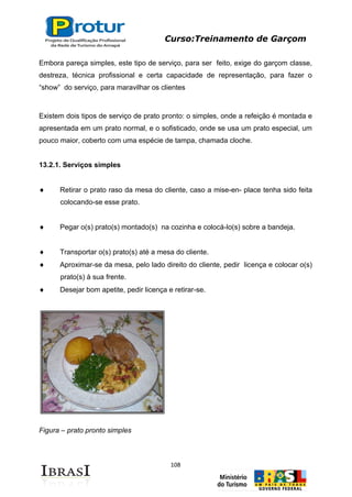 Curso:Treinamento de Garçom
108
Embora pareça simples, este tipo de serviço, para ser feito, exige do garçom classe,
destreza, técnica profissional e certa capacidade de representação, para fazer o
“show” do serviço, para maravilhar os clientes
Existem dois tipos de serviço de prato pronto: o simples, onde a refeição é montada e
apresentada em um prato normal, e o sofisticado, onde se usa um prato especial, um
pouco maior, coberto com uma espécie de tampa, chamada cloche.
13.2.1. Serviços simples
Retirar o prato raso da mesa do cliente, caso a mise-en- place tenha sido feita
colocando-se esse prato.
Pegar o(s) prato(s) montado(s) na cozinha e colocá-lo(s) sobre a bandeja.
Transportar o(s) prato(s) até a mesa do cliente.
Aproximar-se da mesa, pelo lado direito do cliente, pedir licença e colocar o(s)
prato(s) à sua frente.
Desejar bom apetite, pedir licença e retirar-se.
Figura – prato pronto simples
 