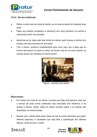 Curso:Treinamento de Garçom
109
13.2.2. Serviço sofisticado
Retirar o prato raso da mesa do cliente, se na mise-em-place foi colocado esse
prato.
Pegar o(s) prato(s) montado(s) e coberto(s) com as(s) cloche(s) na cozinha e
colocá-lo(s) sobre uma bandeja.
Aproximar-se da mesa pelo lado direito do cliente, pedir licença e colocar o(s)
prato(s) com a(s) cloche(s) em sua frente. I
Tirar a cloche, virando-a imediatamente para cima, para que a água que se
formou não escorra no prato ou mesa. Se houver mais de um prato coberto, as
cloches devem ser retiradas ao mesmo tempo.
Figura – servindo com cloche
Observações:
Em mesas com mais de um cliente, é preciso que haja mais garçons, para que
o serviço de prato pronto sofisticado seja executado com eficiência, e de
acordo a técnica. Assim, todos os pratos servidos juntos e as cloches são
levantadas. ao mesmo tempo.
Sempre que o cliente pedir peixe, frutos do mar ou outros alimentos que exijam
talheres especiais, é necessário que seja feita a substituição dos talheres
básicos, antes de servir o prato.
 