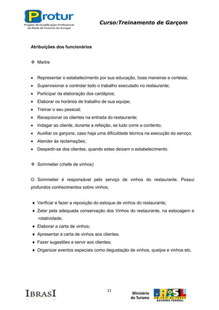 Curso:Treinamento de Garçom
11
Atribuições dos funcionários
 Maítre
Representar o estabelecimento por sua educação, boas maneiras e cortesia;
Supervisionar e controlar todo o trabalho executado no restaurante;
Participar da elaboração dos cardápios;
Elaborar os horários de trabalho de sua equipe;
Treinar o seu pessoal;
Recepcionar os clientes na entrada do restaurante;
Indagar ao cliente, durante a refeição, se tudo corre a contento;
Auxiliar os garçons, caso haja uma dificuldade técnica na execução do serviço;
Atender às reclamações;
Despedir-se dos clientes, quando estes deixam o estabelecimento.
 Sommelier (chefe de vinhos)
O Sommelier é responsável pelo serviço de vinhos do restaurante. Possui
profundos conhecimentos sobre vinhos.
Verificar e fazer a reposição do estoque de vinhos do restaurante;
Zelar pela adequada conservação dos Vinhos do restaurante, na estocagem e
rotatividade;
Elaborar a carta de vinhos;
Apresentar a carta de vinhos aos clientes;
Fazer sugestões e servir aos clientes;
Organizar eventos especiais como degustação de vinhos, queijos e vinhos etc.
 