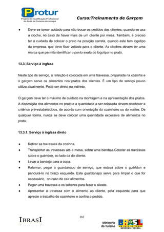 Curso:Treinamento de Garçom
110
Deve-se tomar cuidado para não trocar os pedidos dos clientes, quando se usa
a cloche, no caso de haver mais de um cliente por mesa. Também, é preciso
ter o cuidado de colocar o prato na posição carreta, quando este tem logotipo
da empresa, que deve ficar voltado para o cliente. As cloches devem ter uma
marca que permita identificar o ponto exato do logotipo no prato.
13.3. Serviço à inglesa
Neste tipo de serviço, a refeição é colocada em uma travessa, preparada na cozinha e
o garçom serve os alimentos nos pratos dos clientes. É um tipo de serviço pouco
utiliza atualmente. Pode ser direto ou indireto.
O garçom deve ter o máximo de cuidado na montagem e na apresentação dos pratos.
A disposição dos alimentos no prato e a quantidade a ser colocada devem obedecer a
critérios pré-estabelecidos, de acordo com orientação do cozinheiro ou do maitre. De
qualquer forma, nunca se deve colocar uma quantidade excessiva de alimentos no
prato.
13.3.1. Serviço à inglesa direto
Retirar as travessas da cozinha.
Transportar as travessas até a mesa, sobre uma bandeja.Colocar as travessas
sobre o guéridon, ao lado da do cliente.
Levar a bandeja para a copa.
Retornar, pegar o guardanapo de serviço, que estava sobre o guérldon e
pendurá-lo no braço esquerdo. Este guardanapo serve para limpar o que for
necessário, no caso de cair alimentos.
Pegar uma travessa e os talheres para fazer o alicate.
Apresentar a travessa com o alimento ao cliente, pela esquerda para que
aprecie o trabalho do cozinheiro e confira o pedido.
 