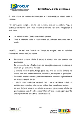 Curso:Treinamento de Garçom
112
Ao final, colocar os talheres sobre um prato e o guardanapo de serviço sobre o
guéridon.
Para servir, pedir licença ao cliente e se posicionar atrás de sua cadeira. Pegar o
prato que está na mesa com a mão esquerda e colocar o prato com a refeição com a
mão direita.
Em seguida, colocar o prato limpo sobre o guéridon
Pegar a bandeja e retirar o prato limpo e as travessas, levando-as para a
estufa.
PACHECO, em seu livro "Manual de Serviço do Garçom”, faz as seguintes
observações sobre o serviço à inglesa:
Ao montar o prato do cliente, é preciso ter cuidado para não exagerar nas
quantidades.
Os componentes da refeição devem ser colocados separados e seguindo a
ordem em que estavam na travessa.
O alimento principal (carne, frango, peixe etc.) deve ser servido primeiro, no
lado do prato mais próximo ao cliente, servindo-se, em seguida, as guarnições.
No sistema à inglesa indireto, para maior rapidez e eficiência, o garçom deve
ser auxiliado por um commis.
O garçom nunca deve voltar as costas para o cliente, ao montar o prato no
guéridon, pois o cliente precisa ver que está sendo preparado pelo garçom.
No caso de haver mais de um cliente na mesa, o garçom deve calcular as
quantidades de cada alimento, para servi-Ia igualmente a todos, e para que não
falte algum alimento aos últimos a serem servidos.
 