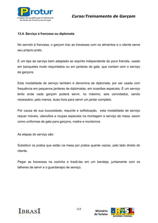 Curso:Treinamento de Garçom
113
13.4. Serviço à francesa ou diplomata
No servido à francesa, o garçom traz as travessas com os alimentos e o cliente serve
seu próprio prato.
É um tipo de serviço bem adaptado ao espírito independente do povo francês, usado
em banquetes muito requintados ou em jantares de gala, que contam com o serviço
de garçons.
Esta modalidade de serviço também é denomina de diplomata, por ser usada com
frequência em pequenos jantares de diplomatas, em ocasiões especiais. É um serviço
lento onde cada garçom poderá servir, no máximo, seis convidados, sendo
necessário, pelo menos, duas hora para servir um jantar completo.
Por causa de sua luxuosidade, requinte e sofisticação, esta modalidade de serviço
requer móveis, utensílios e roupas especiais na montagem e serviço de mesa, assim
como uniformes de gala para garçons, maitre e mordomos
As etapas do serviço são:
Substituir os pratos que estão na mesa por pratos quente vazios, pelo lado direito do
cliente.
Pegar as travessas na cozinha e trazê-las em um bandeja, juntamente com os
talheres de servir e o guardanapo de serviço.
 
