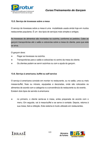Curso:Treinamento de Garçom
115
13.5. Serviço de travessas sobre a mesa
O serviço de travessas sobre a mesa é uma modalidade usada ainda hoje em muitos
restaurantes populares. É um dos tipos de serviços mais simples e antigos.
As travessas de alimentos são montadas na cozinha, conforme os pedidos. Cabe ao
garçom transportá-las até o salão e colocá-las sobre a mesa do cliente, para que este
se sirva.
O garçom deve:
Pegar as travessas na cozinha.
Transportá-las para o salão e colocá-las no centro da mesa do cliente.
Os clientes podem se servir sozinhos ou com a ajuda do garçom.
13.6. Serviço à americana, buffet ou self service
O serviço à americana consiste em montar no restaurante, ou no salão, uma ou mais
mesas-buffet, fixas ou móveis, equipadas e decoradas, onde são colocados os
alimentos de acordo com a categoria e a conveniência do restaurante ou do evento.
Existem dois tipos de servido à americana:
no primeiro, o cliente senta-se à mesa, antes preparada de acordo com o
menu. Em seguida, vai à mesa-buffet e se serve à vontade. Depois, retorna à
sua mesa, fará a refeição. Este sistema é muito utilizado em restaurantes.
 