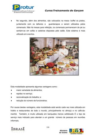 Curso:Treinamento de Garçom
116
No segundo, além dos alimentos, são colocados na mesa- buffet os pratos,
juntamente com os talheres e guardanapos a serem utilizados pelos
comensais. Não há mesas para refeição, os comensais permanecem de pé ou
sentam-se em sofás e cadeiras dispostas pelo salão. Este sistema é mais
utilizado em eventos.
Esta modalidade apresenta algumas vantagens como :
maior variedade de alimentos;
rapidez no serviço;
racionalização do trabalho; e
redução do número de funcionários.
Por causa destas vantagens, esta modalidade está sendo cada vez mais utilizada em
hotéis e restaurantes de todo o mundo, principalmente no almoço e no café-da-
manhã. Também, é muito utilizada em banquetes menos sofisticado É o tipo de
serviço mais indicado para atender a um grande número de pessoas em reuniões
informais.
 