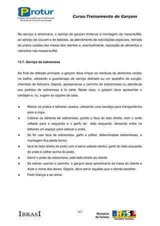 Curso:Treinamento de Garçom
117
No serviço à americana, o serviço do garçom limita-se à montagem da mesa-buffet,
ao serviço de couvert e de bebidas, ao atendimento de solicitações especiais, retirada
de pratos usados das mesas dos clientes e, eventualmente, reposição de alimentos e
utensílios nas mesas-buffet.
13.7. Serviço de sobremesa
Ao final da refeição principal, o garçom deve limpar os resíduos de alimentos caídos
na toalha, utilizando o guardanapo de serviço dobrado ou um aparelho de sucção,
chamado de feiticeira. Depois, apresenta-se o carrinho de sobremesas ou atende-se
aos pedidos de sobremesa à la carte. Neste caso, o garçom deve apresentar o
cardápio e, ou, sugerir as opções da casa.
Retirar os pratos e talheres usados, utilizando uma bandeja para transportá-los
para a copa.
Colocar os talheres de sobremesa, pondo a faca do lado direito, com o corte
voltado para a esquerda e o garfo do lado esquerdo, deixando entre os
talheres um espaço para colocar o prato.
Se for usar faca de sobremesa, garfo e colher, determinadas sobremesas, a
montagem fica desta forma :
faca do lado direito do prato com a serra voltada dentro, garfo do lado esquerdo
do prato e colher acima do prato.
Servir o prato de sobremesa, pelo lado direito do cliente
Se estiver usando o carrinho, o garçom deve aproximá-lo da mesa do cliente e
dizer o nome dos doces. Depois, deve servir aqueles que o cliente escolher.
Pedir licença e se retirar.
 