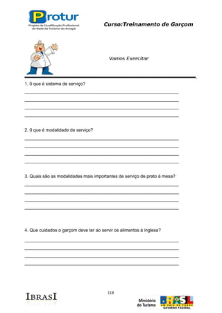 Curso:Treinamento de Garçom
118
1. 0 que é sistema de serviço?
______________________________________________________________
______________________________________________________________
______________________________________________________________
______________________________________________________________
2. 0 que é modalidade de serviço?
______________________________________________________________
______________________________________________________________
______________________________________________________________
______________________________________________________________
3. Quais são as modalidades mais importantes de serviço de prato à mesa?
______________________________________________________________
______________________________________________________________
______________________________________________________________
______________________________________________________________
4. Que cuidados o garçom deve ter ao servir os alimentos à inglesa?
______________________________________________________________
______________________________________________________________
______________________________________________________________
______________________________________________________________
 