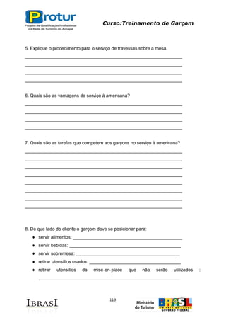 Curso:Treinamento de Garçom
119
5. Explique o procedimento para o serviço de travessas sobre a mesa.
______________________________________________________________
______________________________________________________________
______________________________________________________________
______________________________________________________________
6. Quais são as vantagens do serviço à americana?
______________________________________________________________
______________________________________________________________
______________________________________________________________
______________________________________________________________
7. Quais são as tarefas que competem aos garçons no serviço à americana?
______________________________________________________________
______________________________________________________________
______________________________________________________________
______________________________________________________________
______________________________________________________________
______________________________________________________________
______________________________________________________________
______________________________________________________________
8. De que lado do cliente o garçom deve se posicionar para:
servir alimentos: ___________________________________________
servir bebidas: ____________________________________________
servir sobremesa: _________________________________________
retirar utensílios usados: ____________________________________
retirar utensílios da mise-en-place que não serão utilizados :
________________________________________________________
 