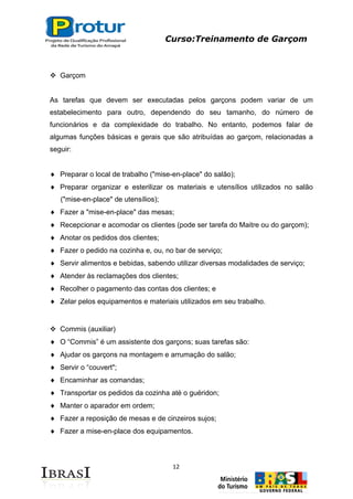 Curso:Treinamento de Garçom
12
 Garçom
As tarefas que devem ser executadas pelos garçons podem variar de um
estabelecimento para outro, dependendo do seu tamanho, do número de
funcionários e da complexidade do trabalho. No entanto, podemos falar de
algumas funções básicas e gerais que são atribuídas ao garçom, relacionadas a
seguir:
Preparar o local de trabalho ("mise-en-place" do salão);
Preparar organizar e esterilizar os materiais e utensílios utilizados no salão
("mise-en-place" de utensílios);
Fazer a "mise-en-place" das mesas;
Recepcionar e acomodar os clientes (pode ser tarefa do Maitre ou do garçom);
Anotar os pedidos dos clientes;
Fazer o pedido na cozinha e, ou, no bar de serviço;
Servir alimentos e bebidas, sabendo utilizar diversas modalidades de serviço;
Atender às reclamações dos clientes;
Recolher o pagamento das contas dos clientes; e
Zelar pelos equipamentos e materiais utilizados em seu trabalho.
 Commis (auxiliar)
O “Commis” é um assistente dos garçons; suas tarefas são:
Ajudar os garçons na montagem e arrumação do salão;
Servir o “couvert";
Encaminhar as comandas;
Transportar os pedidos da cozinha até o guéridon;
Manter o aparador em ordem;
Fazer a reposição de mesas e de cinzeiros sujos;
Fazer a mise-en-place dos equipamentos.
 