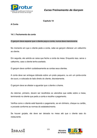 Curso:Treinamento de Garçom
121
Capítulo 14
A Conta
14.1. Fechamento da conta
O garçom deve esperar que o cliente peça a conta, nunca deve mencioná-la.
No momento em que o cliente pede a conta, cabe ao garçom oferecer um cafezinho
ao cliente.
Em seguida, ele solicita ao caixa que feche a conta da mesa. Enquanto isso, serve o
cafezinho, caso o cliente tenha aceitado.
O garçom deve conferir cuidadosamente as contas seus clientes.
A conta deve ser entregue dobrada sobre um prato pequeno, ou em um porta-conta
de couro, e colocada do Iado direito do cliente, discretamente.
O garçom deve se afastar e aguardar que o cliente o chame.
Ao retornar, primeiro, devem ser recolhidos os utensílios que estão sobre a mesa,
terminando no cliente que pediu a conta e recolhe o pagamento.
Verifica como o cliente está fazendo o pagamento, se em dinheiro, cheque ou cartão,
e procede conforme as normas do estabelecimento.
Se houver gorjeta, ela deve ser deixada na mesa até que o cliente saia do
restaurante.
 