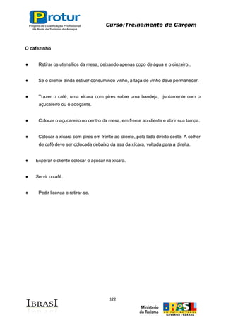 Curso:Treinamento de Garçom
122
O cafezinho
Retirar os utensílios da mesa, deixando apenas copo de água e o cinzeiro..
Se o cliente ainda estiver consumindo vinho, a taça de vinho deve permanecer.
Trazer o café, uma xícara com pires sobre uma bandeja, juntamente com o
açucareiro ou o adoçante.
Colocar o açucareiro no centro da mesa, em frente ao cliente e abrir sua tampa.
Colocar a xícara com pires em frente ao cliente, pelo lado direito deste. A colher
de café deve ser colocada debaixo da asa da xícara, voltada para a direita.
Esperar o cliente colocar o açúcar na xícara.
Servir o café.
Pedir licença e retirar-se.
 