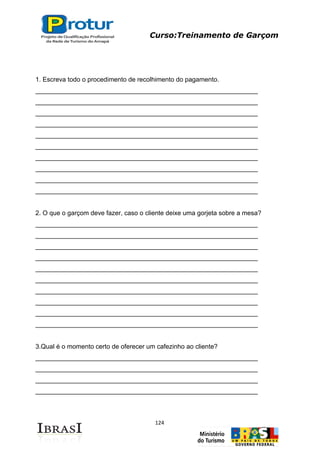 Curso:Treinamento de Garçom
124
1. Escreva todo o procedimento de recolhimento do pagamento.
______________________________________________________________
______________________________________________________________
______________________________________________________________
______________________________________________________________
______________________________________________________________
______________________________________________________________
______________________________________________________________
______________________________________________________________
______________________________________________________________
______________________________________________________________
2. O que o garçom deve fazer, caso o cliente deixe uma gorjeta sobre a mesa?
______________________________________________________________
______________________________________________________________
______________________________________________________________
______________________________________________________________
______________________________________________________________
______________________________________________________________
______________________________________________________________
______________________________________________________________
______________________________________________________________
______________________________________________________________
3.Qual é o momento certo de oferecer um cafezinho ao cliente?
______________________________________________________________
______________________________________________________________
______________________________________________________________
______________________________________________________________
 