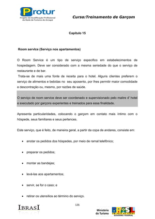 Curso:Treinamento de Garçom
126
Capítulo 15
Room servlce (Serviço nos apartamentos)
O Room Service é um tipo de serviço especifico em estabelecimentos de
hospedagem. Deve ser considerado com a mesma seriedade do que o serviço de
restaurante e de bar.
Trata-se de mais uma fonte de receita para o hotel. Alguns clientes preferem o
serviço de alimentos e bebidas no seu aposento, por Ihes permitir maior comodidade
e descontração ou, mesmo, por razões de saúde.
O serviço de room service deve ser coordenado e supervisionado pelo maitre d' hotel
e executado por garçons experientes e treinados para essa finalidade.
Apresenta particularidades, colocando o garçom em contato mais íntimo com o
hóspede, seus familiares e seus pertences.
Este serviço, que é feito, de maneira geral, a partir da copa de andares, consiste em:
anotar os pedidos dos hóspedes, por meio de ramal telefônico;
preparar os pedidos;
montar as bandejas;
levá-las aos apartamentos;
servir, se for o caso; e
retirar os utensílios ao término do serviço.
 