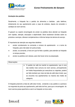 Curso:Treinamento de Garçom
127
Anotação dos pedidos
Geralmente, o hóspede faz o pedido de alimentos e bebidas pelo telefone,
diretamente do seu apartamento para a copa de andares, depois de consultar o
cardápio do room service.
O garçom ou copeiro encarregado de anotar os pedidos deve atender ao hóspede
com rapidez, atenção, educação e objetividade. Deve esclarecer dúvidas sobre os
produtos e serviços, oferecer complementos e informar tempo de demora do serviço.
É importante dar atenção aos seguintes detalhes :
anotar corretamente na comanda o número do apartamento e o nome do
hóspede, para não bater em porta errada;
anotar, na comanda, a hora em que foi feito o pedido, para atender ao hóspede
no tempo previsto;
anotar os pedidos com clareza, para não haver erros na preparação.
Observações:
O pedido de café da manhã no apartamento, que é uma
das tarefas mais comuns do room service, principalmente
em hotéis frequentados por executivos ou viajantes, poderá
ser feito tambem por meio da lista de café (door knob), que
se encontra nos apartamentos na maioria dos hotéis de
categoria.
O hóspede preenche a lista de café (door knob), anotando o seu pedido e a pendura
na maçaneta da porta seu apartamento, pelo lado de fora, para que o encarregado do
room service possa apanhá-la e servir ao hóspede na hora certa.
 