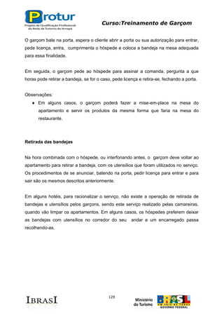 Curso:Treinamento de Garçom
129
O garçom bate na porta, espera o cliente abrir a porta ou sua autorização para entrar,
pede licença, entra, cumprimenta o hóspede e coloca a bandeja na mesa adequada
para essa finalidade.
Em seguida, o garçom pede ao hóspede para assinar a comanda, pergunta a que
horas pode retirar a bandeja, se for o caso, pede licença e retira-se, fechando a porta.
Observações:
Em alguns casos, o garçom poderá fazer a mise-em-place na mesa do
apartamento e servir os produtos da mesma forma que faria na mesa do
restaurante.
Retirada das bandejas
Na hora combinada com o hóspede, ou interfonando antes, o garçom deve voltar ao
apartamento para retirar a bandeja, com os utensílios que foram utilizados no serviço.
Os procedimentos de se anunciar, batendo na porta, pedir licença para entrar e para
sair são os mesmos descritos anteriormente.
Em alguns hotéis, para racionalizar o serviço, não existe a operação de retirada de
bandejas e utensílios pelos garçons, sendo este serviço realizado pelas camareiras,
quando vão limpar os apartamentos. Em alguns casos, os hóspedes preferem deixar
as bandejas com utensílios no corredor do seu andar e um encarregado passa
recolhendo-as.
 