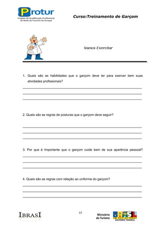Curso:Treinamento de Garçom
13
1. Quais são as habilidades que o garçom deve ter para exercer bem suas
atividades profissionais?
__________________________________________________________________
__________________________________________________________________
__________________________________________________________________
2. Quais são as regras de posturas que o garçom deve seguir?
__________________________________________________________________
__________________________________________________________________
__________________________________________________________________
3. Por que é Importante que o garçom cuide bem de sua aparência pessoal?
__________________________________________________________________
__________________________________________________________________
__________________________________________________________________
4. Quais são as regras com relação ao uniforme do garçom?
__________________________________________________________________
__________________________________________________________________
__________________________________________________________________
 