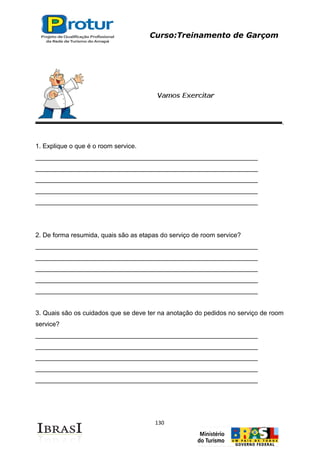 Curso:Treinamento de Garçom
130
1. Explique o que é o room service.
______________________________________________________________
______________________________________________________________
______________________________________________________________
______________________________________________________________
______________________________________________________________
2. De forma resumida, quais são as etapas do serviço de room service?
______________________________________________________________
______________________________________________________________
______________________________________________________________
______________________________________________________________
______________________________________________________________
3. Quais são os cuidados que se deve ter na anotação do pedidos no serviço de room
service?
______________________________________________________________
______________________________________________________________
______________________________________________________________
______________________________________________________________
______________________________________________________________
 