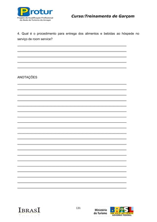 Curso:Treinamento de Garçom
131
4. Qual é o procedimento para entrega dos alimentos e bebidas ao hóspede no
serviço de room service?
______________________________________________________________
______________________________________________________________
______________________________________________________________
______________________________________________________________
______________________________________________________________
ANOTAÇÕES
______________________________________________________________
______________________________________________________________
______________________________________________________________
______________________________________________________________
______________________________________________________________
______________________________________________________________
______________________________________________________________
______________________________________________________________
______________________________________________________________
______________________________________________________________
______________________________________________________________
______________________________________________________________
______________________________________________________________
______________________________________________________________
______________________________________________________________
______________________________________________________________
______________________________________________________________
______________________________________________________________
______________________________________________________________
______________________________________________________________
 