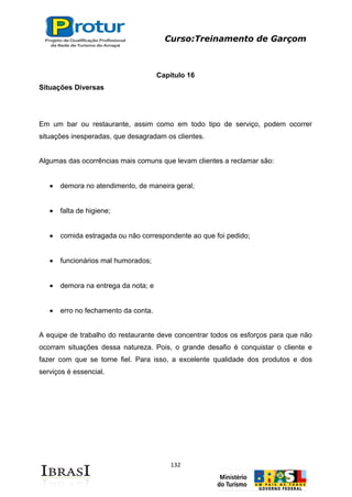 Curso:Treinamento de Garçom
132
Capítulo 16
Situações Diversas
Em um bar ou restaurante, assim como em todo tipo de serviço, podem ocorrer
situações inesperadas, que desagradam os clientes.
Algumas das ocorrências mais comuns que levam clientes a reclamar são:
demora no atendimento, de maneira geral;
falta de higiene;
comida estragada ou não correspondente ao que foi pedido;
funcionários mal humorados;
demora na entrega da nota; e
erro no fechamento da conta.
A equipe de trabalho do restaurante deve concentrar todos os esforços para que não
ocorram situações dessa natureza. Pois, o grande desafio é conquistar o cliente e
fazer com que se torne fiel. Para isso, a excelente qualidade dos produtos e dos
serviços é essencial.
 