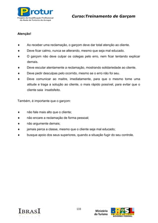 Curso:Treinamento de Garçom
133
Atenção!
Ao receber uma reclamação, o garçom deve dar total atenção ao cliente.
Deve ficar calmo, nunca se alterando, mesmo que seja mal educado.
O garçom não deve culpar os colegas pelo erro, nem ficar tentando explicar
demais.
Deve escutar atentamente a reclamação, mostrando solidariedade ao cliente.
Deve pedir desculpas pelo ocorrido, mesmo se o erro não foi seu.
Deve comunicar ao maitre, imediatamente, para que o mesmo tome uma
atitude e traga a solução ao cliente, o mais rápido possível, para evitar que o
cliente saia insatisfeito.
Também, é importante que o garçom:
não fale mais alto que o cliente;
não encare a reclamação de forma pessoal;
não argumente demais;
jamais perca a classe, mesmo que o cliente seja mal educado;
busque apoio dos seus superiores, quando a situação fugir do seu controle.
 
