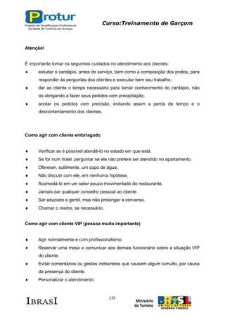 Curso:Treinamento de Garçom
135
Atenção!
É importante tomar os seguintes cuidados no atendimento aos clientes:
estudar o cardápio, antes do serviço, bem como a composição dos pratos, para
responder às perguntas dos clientes e executar bem seu trabalho;
dar ao cliente o tempo necessário para tomar conhecimento do cardápio, não
os obrigando a fazer seus pedidos com precipitação;
anotar os pedidos com precisão, evitando assim a perda de tempo e o
descontentamento dos clientes.
Como agir com cliente embriagado
Verificar se é possível atendê-lo no estado em que está.
Se for num hotel, perguntar se ele não prefere ser atendido no apartamento.
Oferecer, sutilmente, um copo de água.
Não discutir com ele, em nenhuma hipótese.
Acomodá-lo em um setor pouco movimentado do restaurante.
Jamais dar qualquer conselho pessoal ao cliente.
Ser educado e gentil, mas não prolongar a conversa.
Chamar o maitre, se necessário.
Como agir com cliente VIP (pessoa muito importante)
Agir normalmente e com profissionalismo.
Reservar uma mesa e comunicar aos demais funcionário sobre a situação VIP
do cliente.
Evitar comentários ou gestos indiscretos que causem algum tumulto, por causa
da presença do cliente.
Personalizar o atendimento.
 