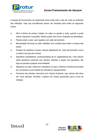 Curso:Treinamento de Garçom
138
A equipe de funcionários do restaurante deve evitar todo o tipo de ruído no ambiente
das refeições. Veja que providências devem ser tomadas para evitar os seguintes
ruídos:
Abrir e fechar de portas: instalar um calço ou ajustar a mola, quando a porta
estiver raspando o assoalho. Utilizar portas sem trinco. Engraxar as dobradiças.
Passos sobre o piso: usar sapatos com salto de borracha.
Manipulação de louça na sala: trabalhar com cuidado para evitar o choque das
peças.
Arrastar de cadeiras e mesas: colocar abafadores de ruido (de borracha, couro
ou feltro) nos pés dos móveis.
Aparelhos (ventiladores, condicionadores de ar, registradoras etc.): não colocar
estes aparelhos próximos aos clientes. Solicitar o reparo nos aparelhos, tão
logo se perceba qualquer anormalidade.
Algazarra na copa: observar a disciplina na copa, evitando o barulho provocado
por conversas ou por batidas de utensílios e equipamentos.
Conversa dos clientes: atenuá-la com música ambiente, cujo volume não deve
ser muito elevado. Escolher o gênero de música apropriado para a hora da
refeição.
 