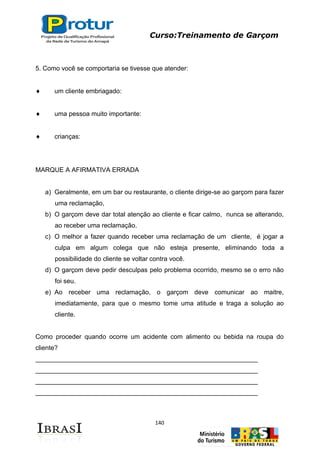 Curso:Treinamento de Garçom
140
5. Como você se comportaria se tivesse que atender:
um cliente embriagado:
uma pessoa muito importante:
crianças:
MARQUE A AFIRMATIVA ERRADA
a) Geralmente, em um bar ou restaurante, o cliente dirige-se ao garçom para fazer
uma reclamação,
b) O garçom deve dar total atenção ao cliente e ficar calmo, nunca se alterando,
ao receber uma reclamação.
c) O melhor a fazer quando receber uma reclamação de um cliente, é jogar a
culpa em algum colega que não esteja presente, eliminando toda a
possibilidade do cliente se voltar contra você.
d) O garçom deve pedir desculpas pelo problema ocorrido, mesmo se o erro não
foi seu.
e) Ao receber uma reclamação, o garçom deve comunicar ao maitre,
imediatamente, para que o mesmo tome uma atitude e traga a solução ao
cliente.
Como proceder quando ocorre um acidente com alimento ou bebida na roupa do
cliente?
______________________________________________________________
______________________________________________________________
______________________________________________________________
______________________________________________________________
 