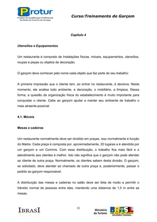 Curso:Treinamento de Garçom
15
Capítulo 4
Utensílios e Equipamentos
Um restaurante é composto de Instalações físicas, móveis, equipamentos, utensílios,
roupas e peças ou objetos de decoração.
O garçom deve conhecer pelo nome cada objeto que faz parte do seu trabalho:
A primeira impressão que o cliente tem, ao entrar no restaurante, é decisiva. Neste
momento, ele analisa todo ambiente, a decoração, o mobiliário, a limpeza. Dessa
forma, a questão da organização física do estabelecimento é muito importante para
conquistar o cliente. Cabe ao garçom ajudar a manter seu ambiente de trabalho o
mais atraente possível.
4.1. Móveis
Mesas e cadeiras
Um restaurante normalmente deve ser dividido em praças, isso normalmente é função
do Maitre. Cada praça é composta por, aproximadamente, 20 lugares e é atendida por
um garçom e um Commis. Com essa distribuição, o trabalho fica mais fácil e o
atendimento aos clientes é melhor. Isto não significa que o garçom não pode atender
ao cliente de outra praça. Normalmente, os clientes sabem desta divisão. O garçom,
se solicitado, deve atender ao chamado de outra praça e, posteriormente, passar o
pedido ao garçom responsável.
A distribuição das mesas e cadeiras no salão deve ser feita de modo a permitir o
trânsito normal de pessoas entre elas, mantendo uma distancia de 1,5 m entre as
mesas.
 