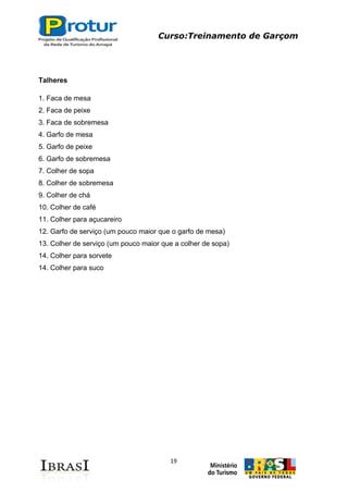 Curso:Treinamento de Garçom
19
Talheres
1. Faca de mesa
2. Faca de peixe
3. Faca de sobremesa
4. Garfo de mesa
5. Garfo de peixe
6. Garfo de sobremesa
7. Colher de sopa
8. Colher de sobremesa
9. Colher de chá
10. Colher de café
11. Colher para açucareiro
12. Garfo de serviço (um pouco maior que o garfo de mesa)
13. Colher de serviço (um pouco maior que a colher de sopa)
14. Colher para sorvete
14. Colher para suco
 