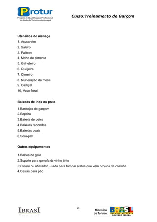 Curso:Treinamento de Garçom
21
Utensílios do ménage
1. Açucareiro
2. Saleiro
3. Paliteiro
4. Molho de pimenta
5. Galheteiro
6. Queijeira
7. Cinzeiro
8. Numeração de mesa
9. Castiçal
10. Vaso floral
Baixelas de inox ou prata
1.Bandejas de garçom
2.Sopeira
3.Baixela de peixe
4.Baixelas redondas
5.Baixelas ovais
6.Sous-plat
Outros equipamentos
1.Baldes de gelo
2.Suporte para garrafa de vinho tinto
3.Cloche ou abafador, usado para tampar pratos que vêm prontos da cozinha
4.Cestas para pão
 